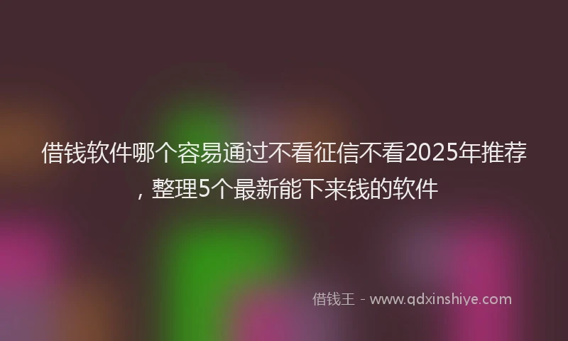 借钱软件哪个容易通过不看征信不看2025年推荐，整理5个最新能下来钱的软件