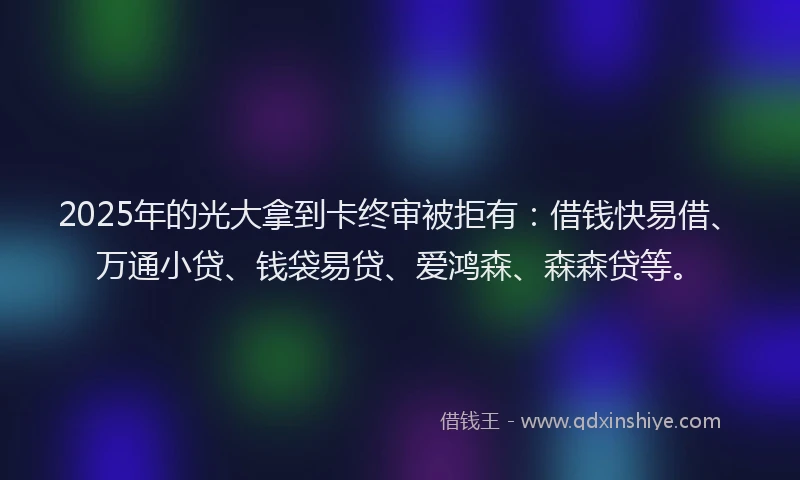 2025年的光大拿到卡终审被拒有:借钱快易借、万通小贷、钱袋易贷、爱鸿森、森森贷等。