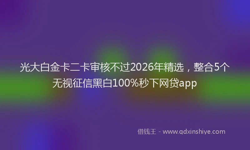 光大白金卡二卡审核不过2026年精选,整合5个无视征信黑白100%秒下网贷app
