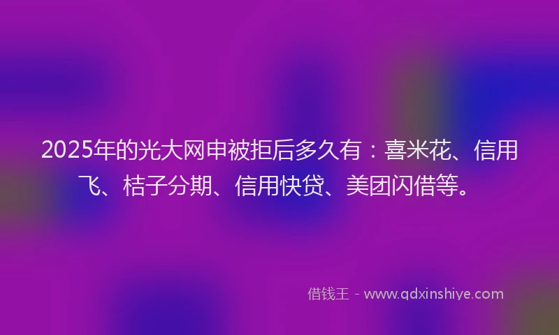 2025年的光大网申被拒后多久有：喜米花、信用飞、桔子分期、信用快贷、美团闪借等。