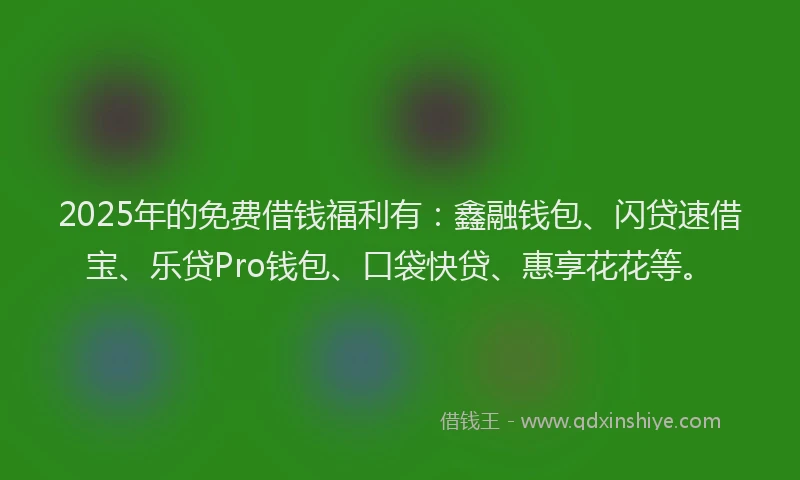2025年的免费借钱福利有：鑫融钱包、闪贷速借宝、乐贷Pro钱包、口袋快贷、惠享花花等。