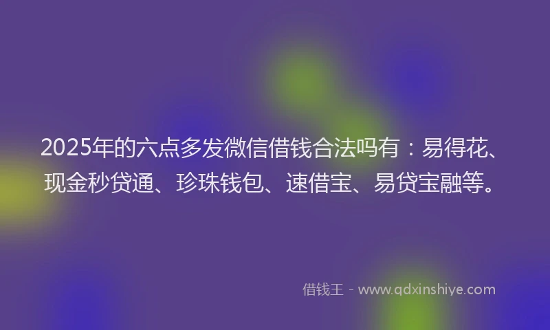 2025年的六点多发微信借钱合法吗有:易得花、现金秒贷通、珍珠钱包、速借宝、易贷宝融等。