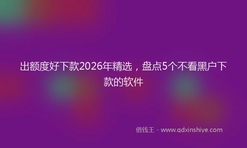 出额度好下款2026年精选，盘点5个不看黑户下款的软件