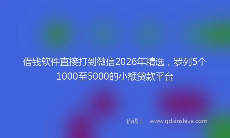 借钱软件直接打到微信2026年精选，罗列5个1000至5000的小额贷款平台