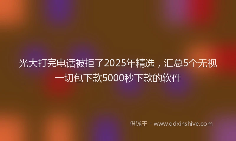 光大打完电话被拒了2025年精选，汇总5个无视一切包下款5000秒下款的软件