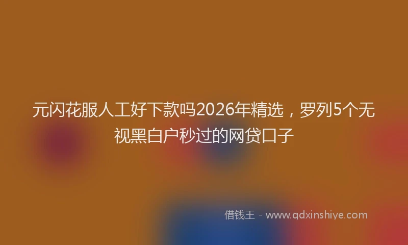 元闪花服人工好下款吗2026年精选，罗列5个无视黑白户秒过的网贷口子