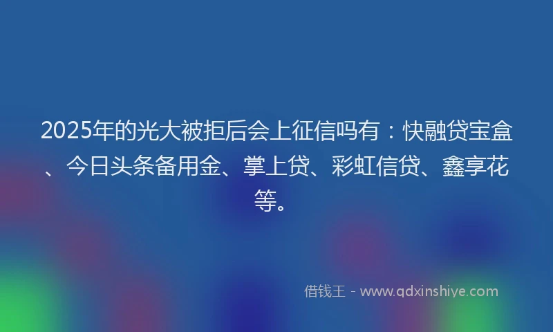 2025年的光大被拒后会上征信吗有：快融贷宝盒、今日头条备用金、掌上贷、彩虹信贷、鑫享花等。
