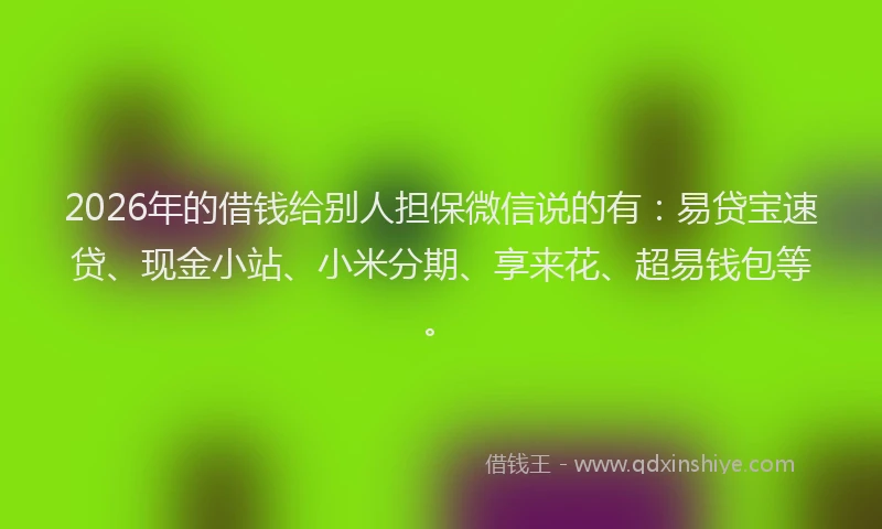 2026年的借钱给别人担保微信说的有：易贷宝速贷、现金小站、小米分期、享来花、超易钱包等。