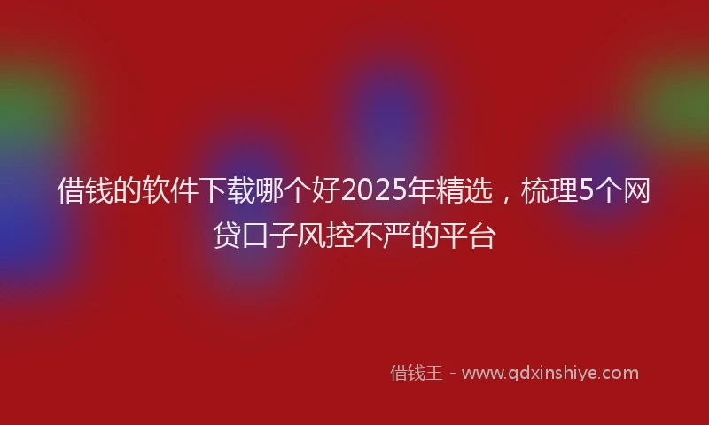 借钱的软件下载哪个好2025年精选，梳理5个网贷口子风控不严的平台