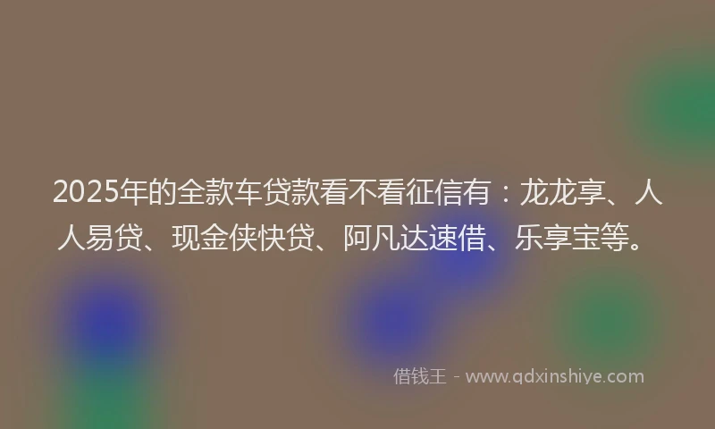 2025年的全款车贷款看不看征信有：龙龙享、人人易贷、现金侠快贷、阿凡达速借、乐享宝等。