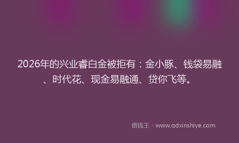 2026年的兴业睿白金被拒有:金小豚、钱袋易融、时代花、现金易融通、贷你飞等。