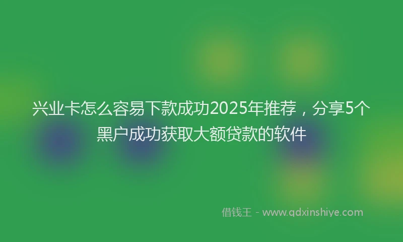兴业卡怎么容易下款成功2025年推荐,分享5个黑户成功获取大额贷款的软件