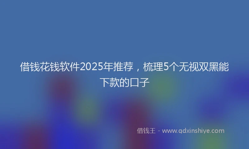 借钱花钱软件2025年推荐，梳理5个无视双黑能下款的口子