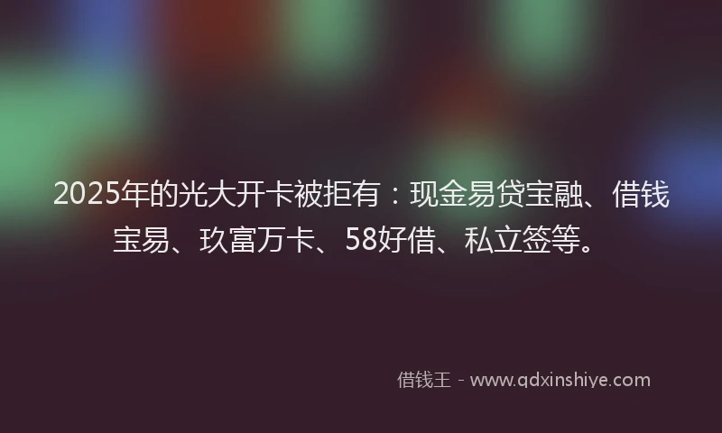 2025年的光大开卡被拒有:现金易贷宝融、借钱宝易、玖富万卡、58好借、私立签等。