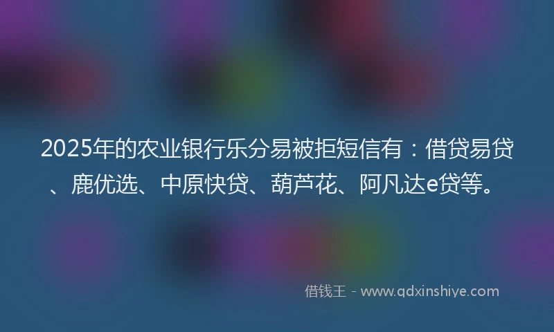 2025年的农业银行乐分易被拒短信有:借贷易贷、鹿优选、中原快贷、葫芦花、阿凡达e贷等。