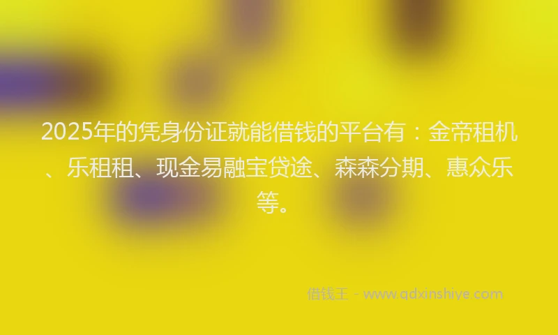 2025年的凭身份证就能借钱的平台有：金帝租机、乐租租、现金易融宝贷途、森森分期、惠众乐等。