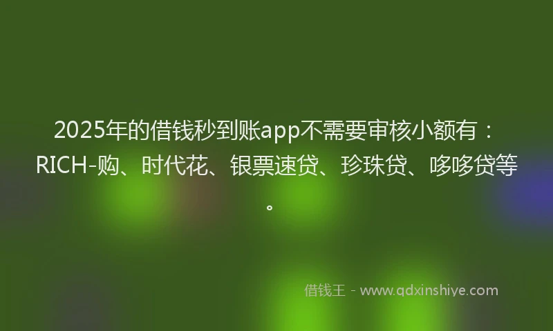 2025年的借钱秒到账app不需要审核小额有：RICH-购、时代花、银票速贷、珍珠贷、哆哆贷等。