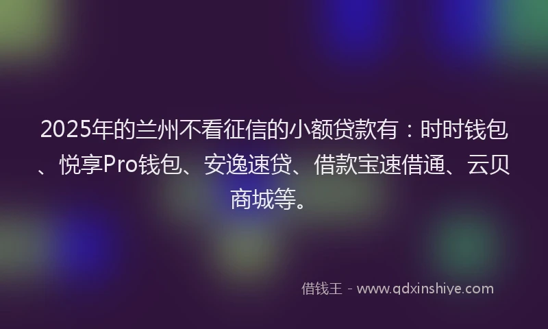 2025年的兰州不看征信的小额贷款有:时时钱包、悦享Pro钱包、安逸速贷、借款宝速借通、云贝商城等。