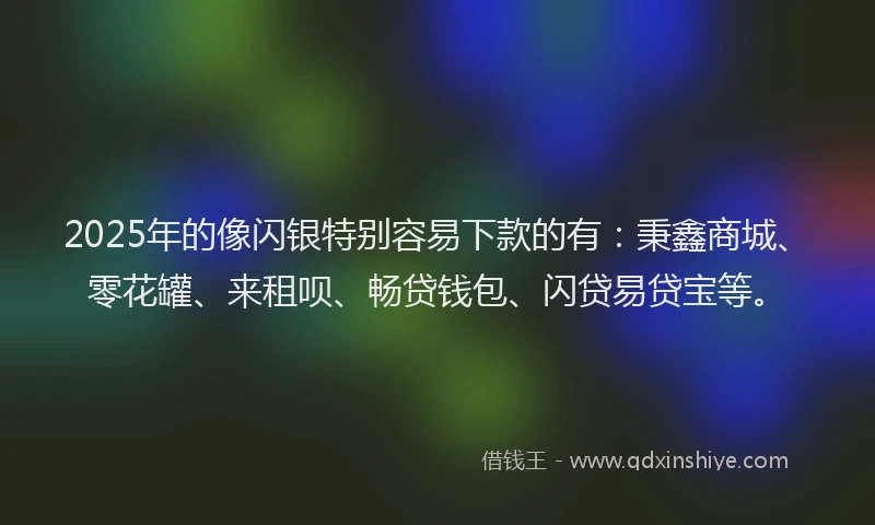 2025年的像闪银特别容易下款的有：秉鑫商城、零花罐、来租呗、畅贷钱包、闪贷易贷宝等。