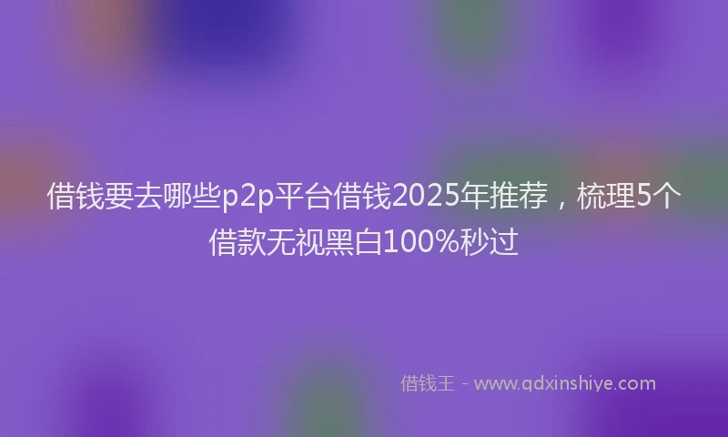 借钱要去哪些p2p平台借钱2025年推荐，梳理5个借款无视黑白100%秒过