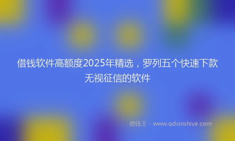 借钱软件高额度2025年精选，罗列五个快速下款无视征信的软件