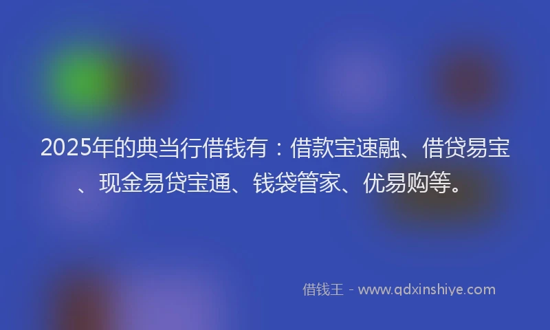 2025年的典当行借钱有:借款宝速融、借贷易宝、现金易贷宝通、钱袋管家、优易购等。