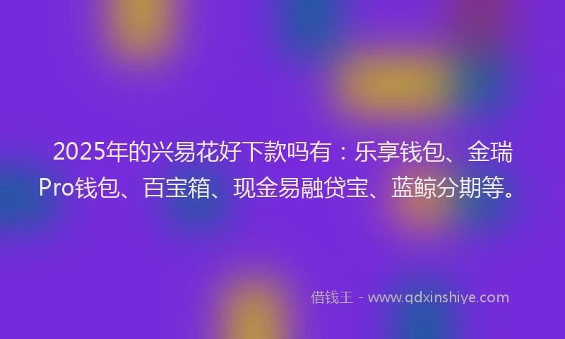 2025年的兴易花好下款吗有：乐享钱包、金瑞Pro钱包、百宝箱、现金易融贷宝、蓝鲸分期等。