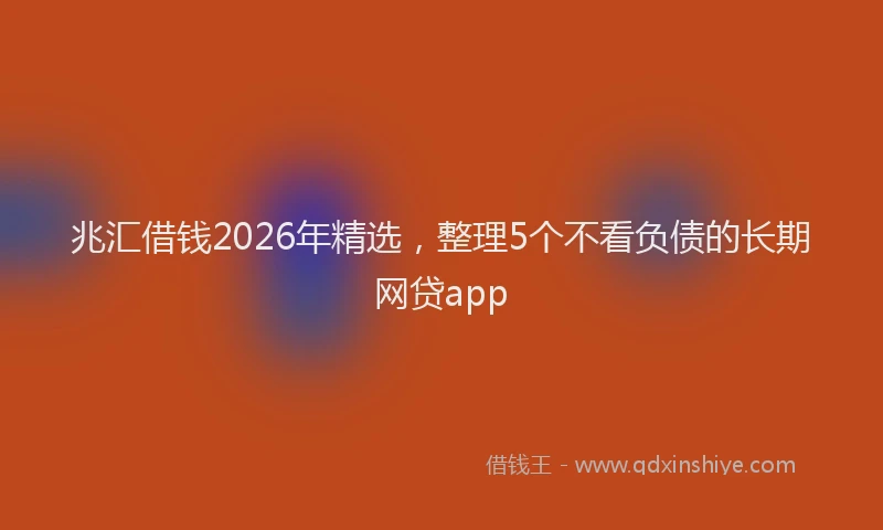 兆汇借钱2026年精选，整理5个不看负债的长期网贷app