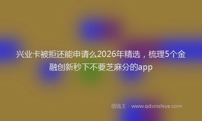 兴业卡被拒还能申请么2026年精选,梳理5个金融创新秒下不要芝麻分的app