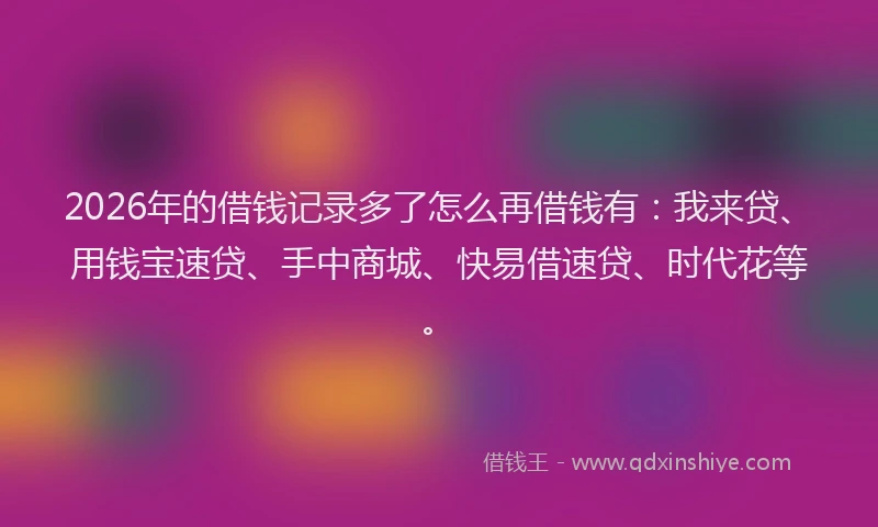 2026年的借钱记录多了怎么再借钱有：我来贷、用钱宝速贷、手中商城、快易借速贷、时代花等。