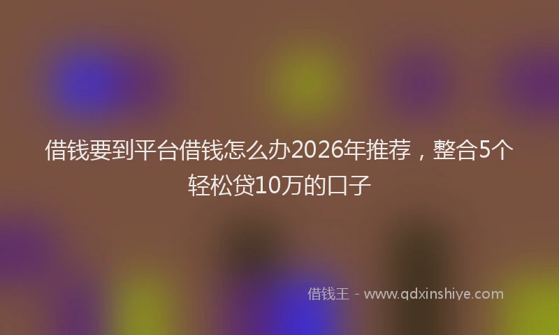 借钱要到平台借钱怎么办2026年推荐,整合5个轻松贷10万的口子