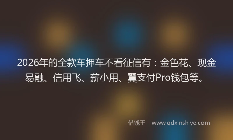 2026年的全款车押车不看征信有：金色花、现金易融、信用飞、薪小用、翼支付Pro钱包等。