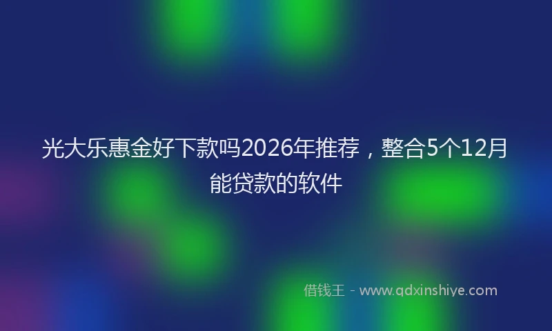 光大乐惠金好下款吗2026年推荐，整合5个12月能贷款的软件