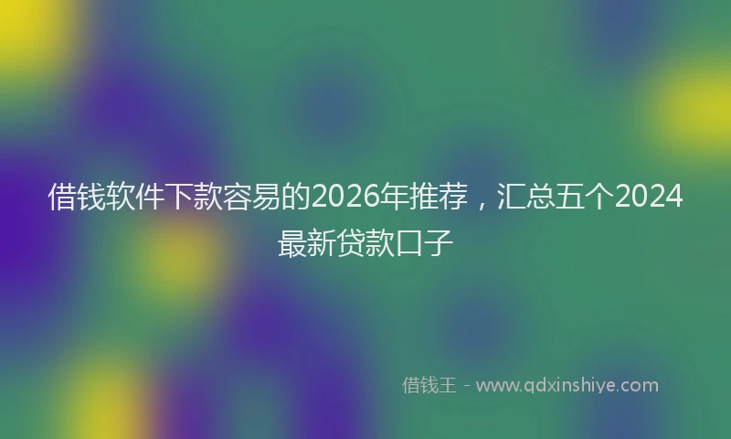 借钱软件下款容易的2026年推荐,汇总五个2024最新贷款口子