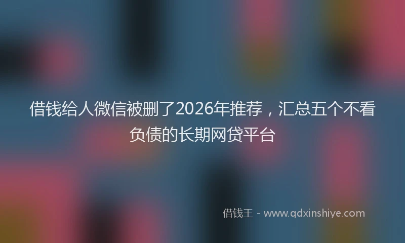 借钱给人微信被删了2026年推荐，汇总五个不看负债的长期网贷平台