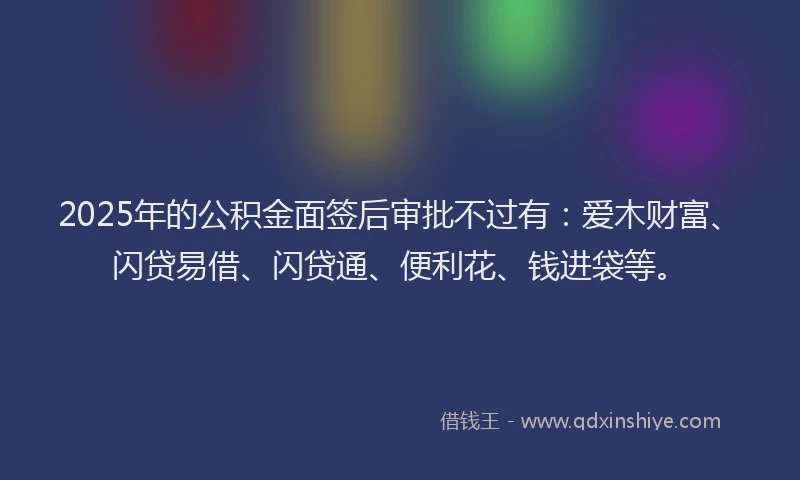 2025年的公积金面签后审批不过有：爱木财富、闪贷易借、闪贷通、便利花、钱进袋等。