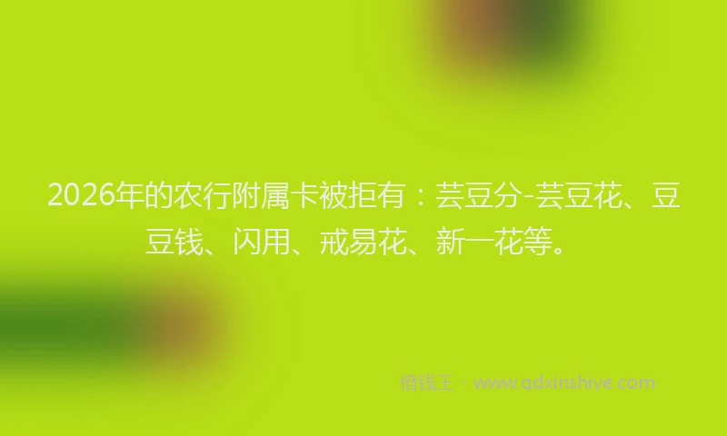 2026年的农行附属卡被拒有:芸豆分-芸豆花、豆豆钱、闪用、戒易花、新一花等。