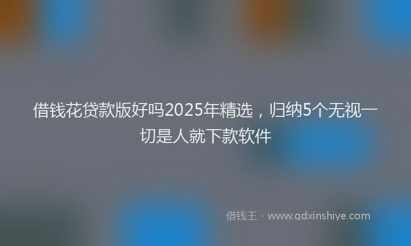 借钱花贷款版好吗2025年精选，归纳5个无视一切是人就下款软件