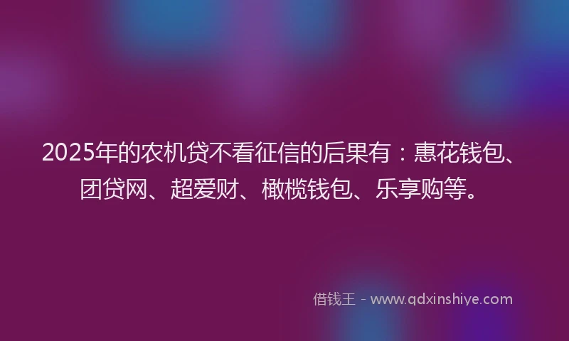 2025年的农机贷不看征信的后果有：惠花钱包、团贷网、超爱财、橄榄钱包、乐享购等。