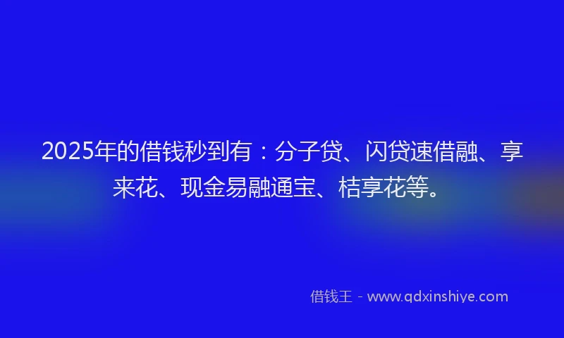 2025年的借钱秒到有：分子贷、闪贷速借融、享来花、现金易融通宝、桔享花等。