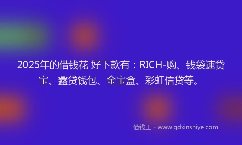 2025年的借钱花 好下款有：RICH-购、钱袋速贷宝、鑫贷钱包、金宝盒、彩虹信贷等。
