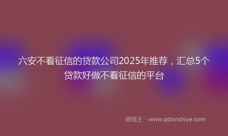 六安不看征信的贷款公司2025年推荐,汇总5个贷款好做不看征信的平台