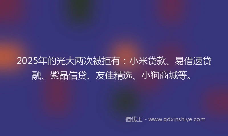 2025年的光大两次被拒有：小米贷款、易借速贷融、紫晶信贷、友佳精选、小狗商城等。