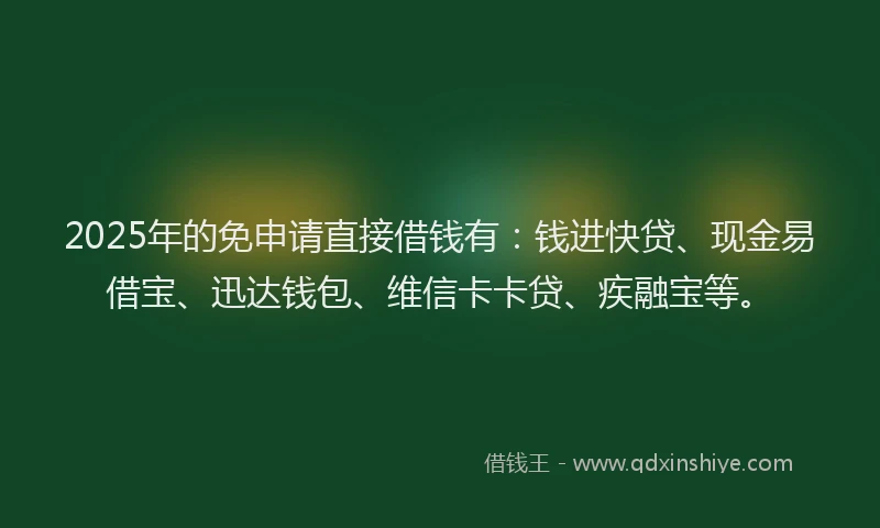 2025年的免申请直接借钱有:钱进快贷、现金易借宝、迅达钱包、维信卡卡贷、疾融宝等。