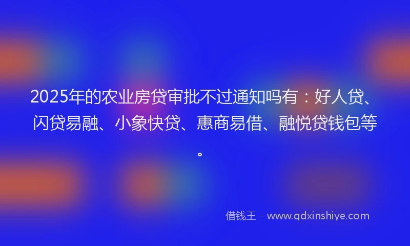 2025年的农业房贷审批不过通知吗有：好人贷、闪贷易融、小象快贷、惠商易借、融悦贷钱包等。