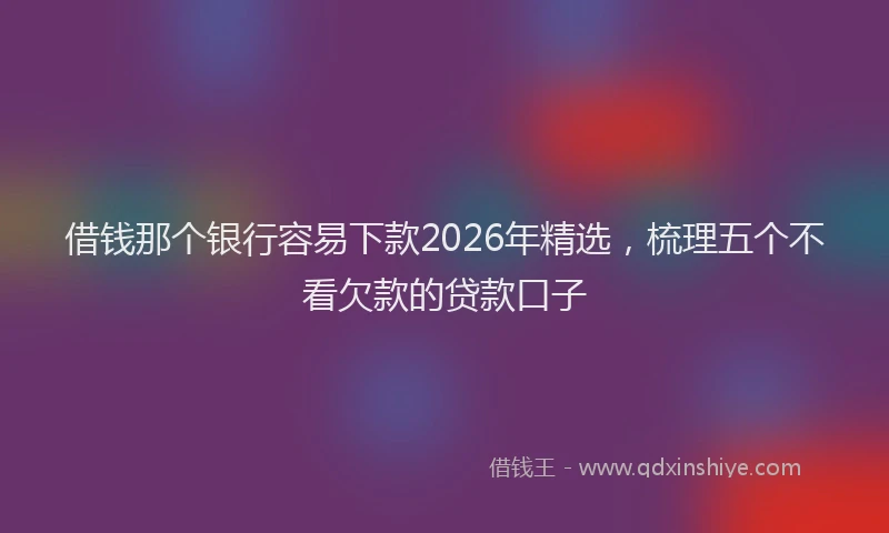 借钱那个银行容易下款2026年精选，梳理五个不看欠款的贷款口子