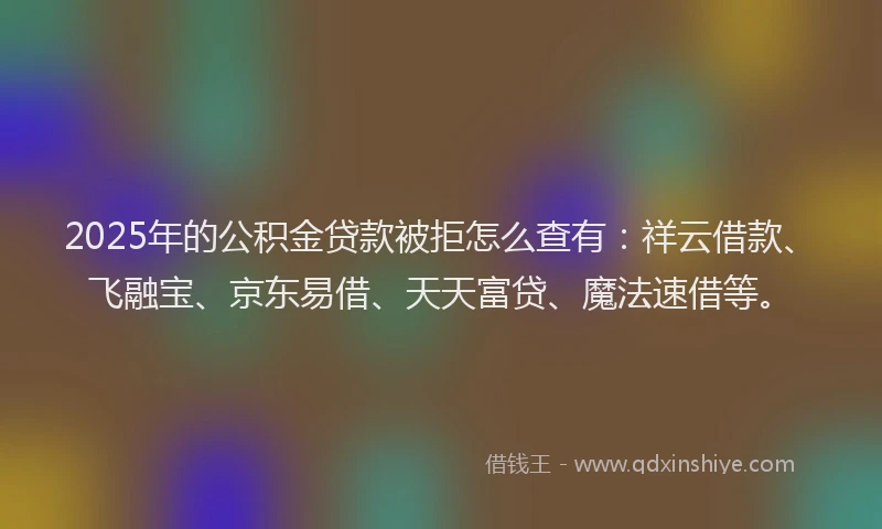 2025年的公积金贷款被拒怎么查有：祥云借款、飞融宝、京东易借、天天富贷、魔法速借等。