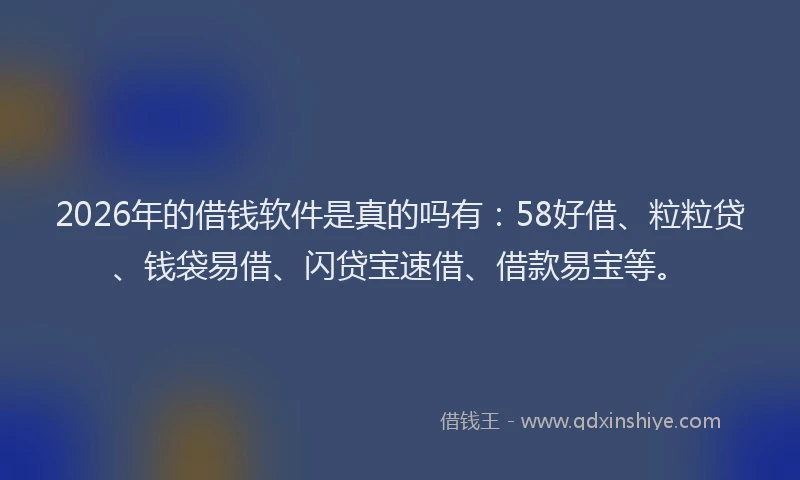 2026年的借钱软件是真的吗有:58好借、粒粒贷、钱袋易借、闪贷宝速借、借款易宝等。