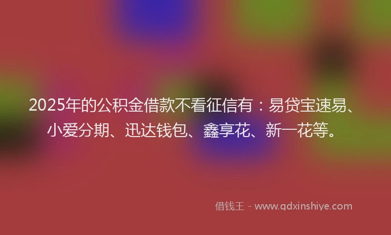 2025年的公积金借款不看征信有：易贷宝速易、小爱分期、迅达钱包、鑫享花、新一花等。