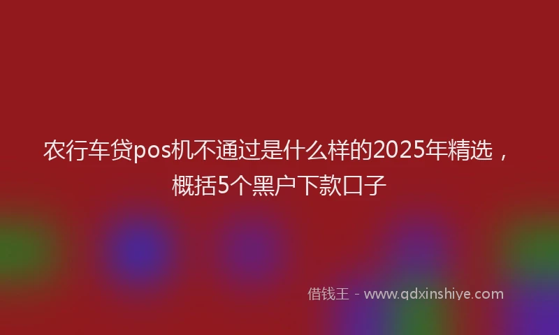 农行车贷pos机不通过是什么样的2025年精选，概括5个黑户下款口子